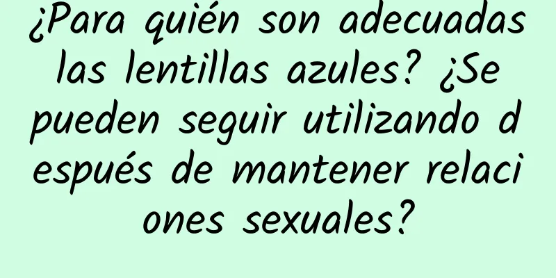 ¿Para quién son adecuadas las lentillas azules? ¿Se pueden seguir utilizando después de mantener relaciones sexuales?