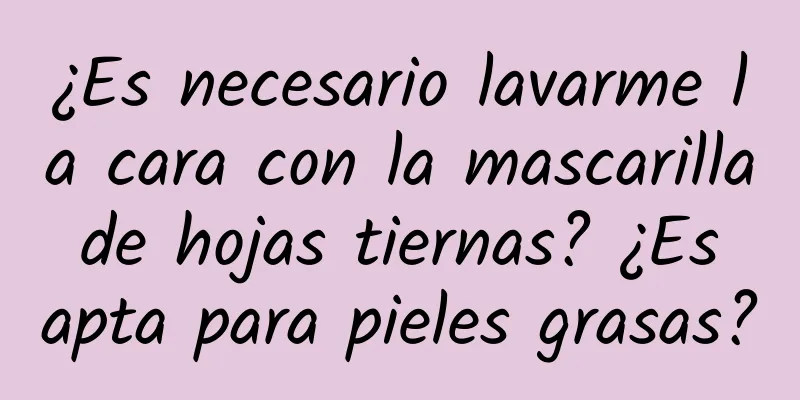 ¿Es necesario lavarme la cara con la mascarilla de hojas tiernas? ¿Es apta para pieles grasas?