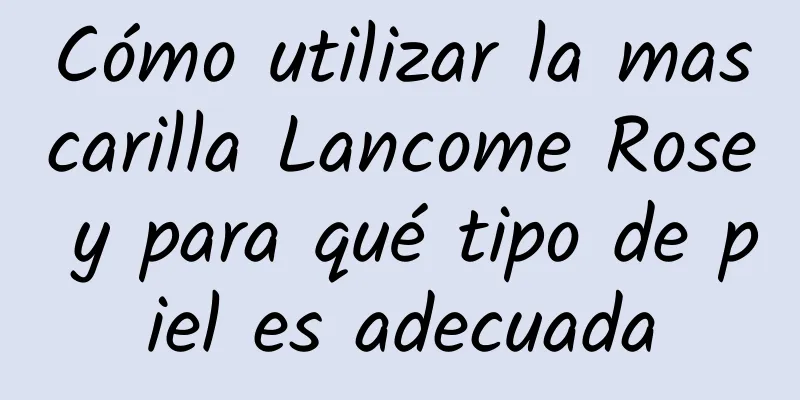 Cómo utilizar la mascarilla Lancome Rose y para qué tipo de piel es adecuada