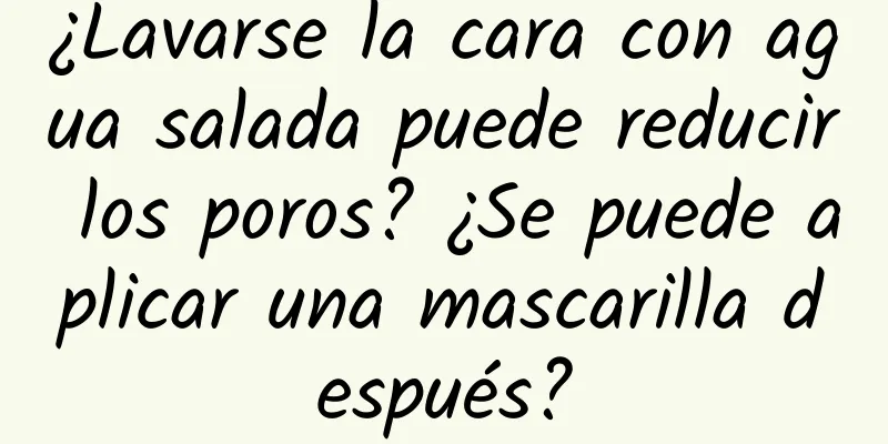 ¿Lavarse la cara con agua salada puede reducir los poros? ¿Se puede aplicar una mascarilla después?