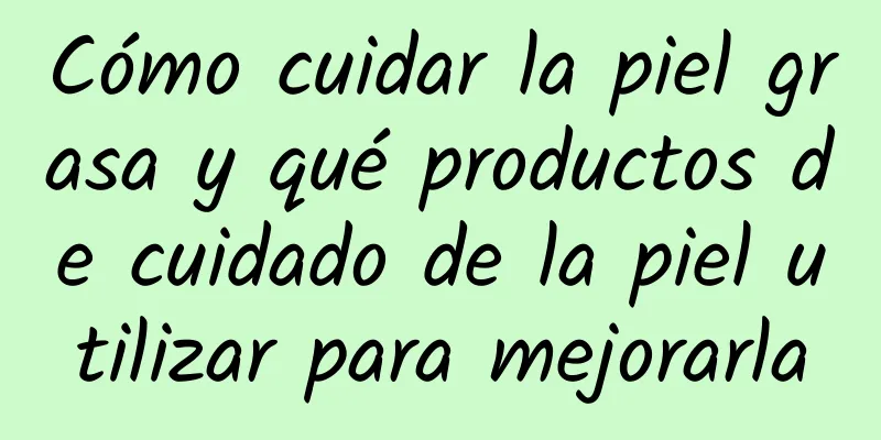 Cómo cuidar la piel grasa y qué productos de cuidado de la piel utilizar para mejorarla