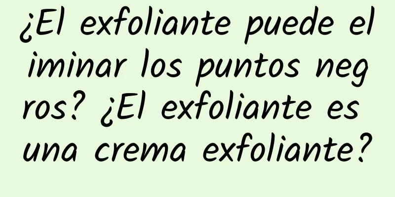 ¿El exfoliante puede eliminar los puntos negros? ¿El exfoliante es una crema exfoliante?