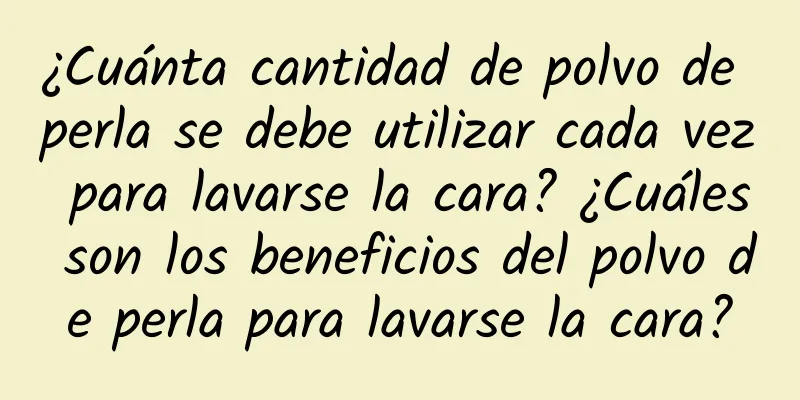 ¿Cuánta cantidad de polvo de perla se debe utilizar cada vez para lavarse la cara? ¿Cuáles son los beneficios del polvo de perla para lavarse la cara?