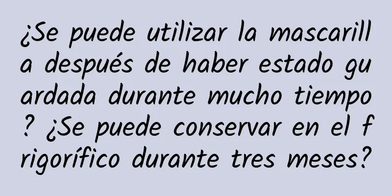 ¿Se puede utilizar la mascarilla después de haber estado guardada durante mucho tiempo? ¿Se puede conservar en el frigorífico durante tres meses?