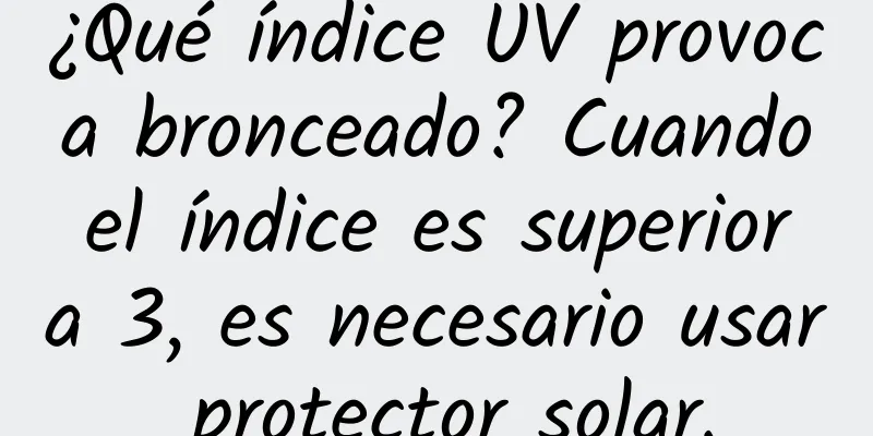 ¿Qué índice UV provoca bronceado? Cuando el índice es superior a 3, es necesario usar protector solar.