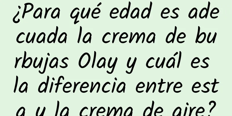 ¿Para qué edad es adecuada la crema de burbujas Olay y cuál es la diferencia entre esta y la crema de aire?