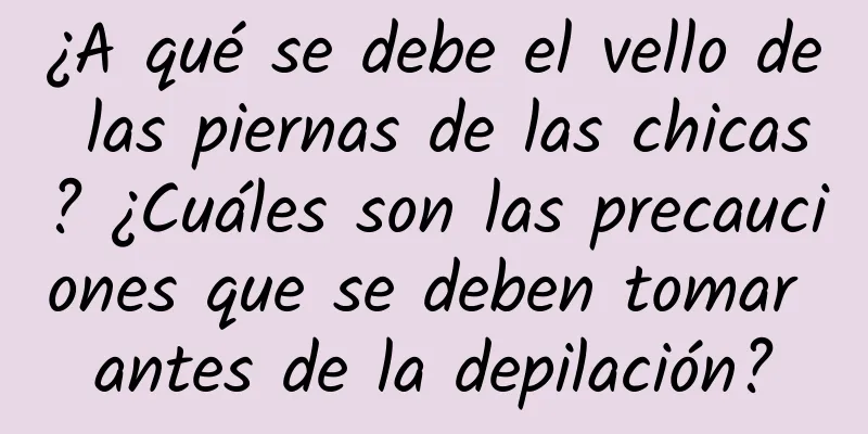 ¿A qué se debe el vello de las piernas de las chicas? ¿Cuáles son las precauciones que se deben tomar antes de la depilación?