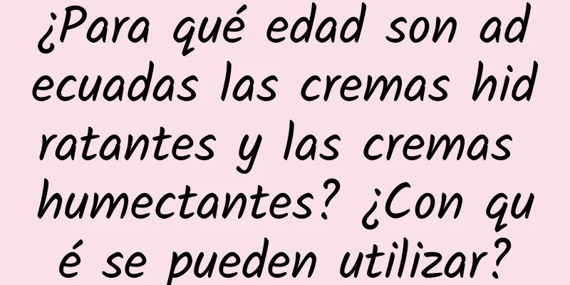 ¿Para qué edad son adecuadas las cremas hidratantes y las cremas humectantes? ¿Con qué se pueden utilizar?