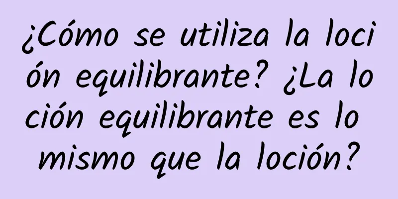 ¿Cómo se utiliza la loción equilibrante? ¿La loción equilibrante es lo mismo que la loción?