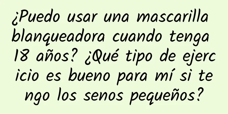 ¿Puedo usar una mascarilla blanqueadora cuando tenga 18 años? ¿Qué tipo de ejercicio es bueno para mí si tengo los senos pequeños?