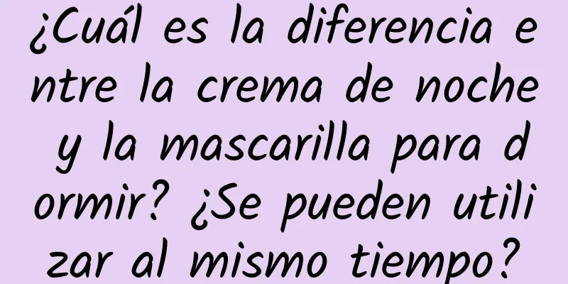 ¿Cuál es la diferencia entre la crema de noche y la mascarilla para dormir? ¿Se pueden utilizar al mismo tiempo?