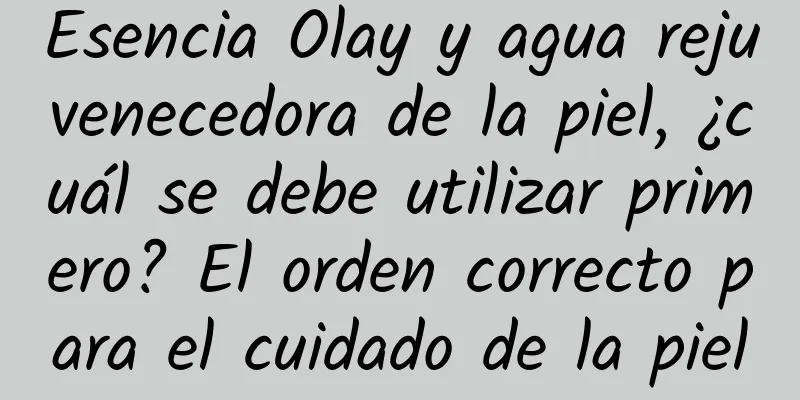 Esencia Olay y agua rejuvenecedora de la piel, ¿cuál se debe utilizar primero? El orden correcto para el cuidado de la piel