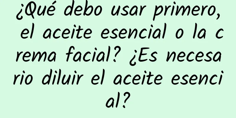 ¿Qué debo usar primero, el aceite esencial o la crema facial? ¿Es necesario diluir el aceite esencial?