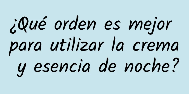 ¿Qué orden es mejor para utilizar la crema y esencia de noche?