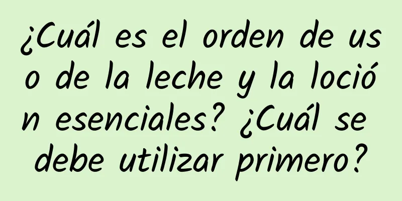 ¿Cuál es el orden de uso de la leche y la loción esenciales? ¿Cuál se debe utilizar primero?