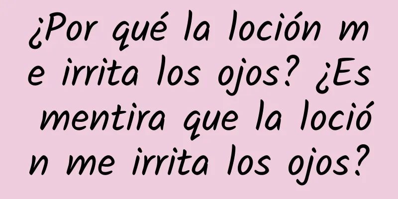 ¿Por qué la loción me irrita los ojos? ¿Es mentira que la loción me irrita los ojos?