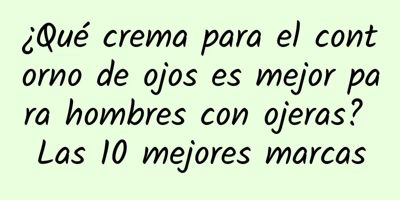 ¿Qué crema para el contorno de ojos es mejor para hombres con ojeras? Las 10 mejores marcas