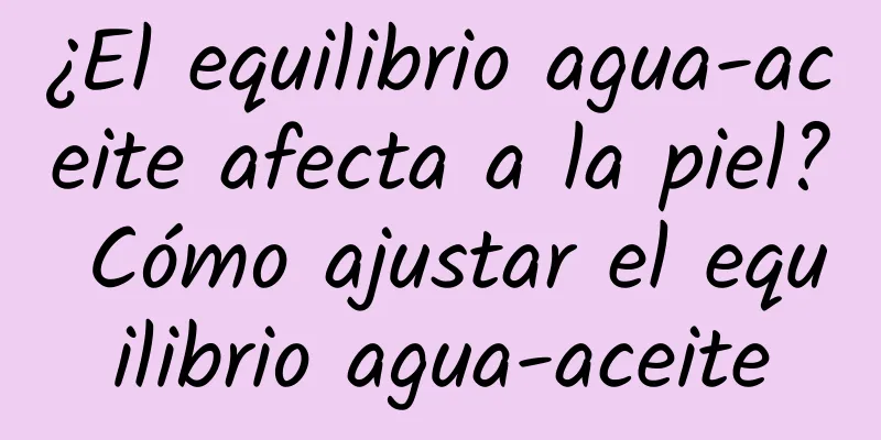 ¿El equilibrio agua-aceite afecta a la piel? Cómo ajustar el equilibrio agua-aceite