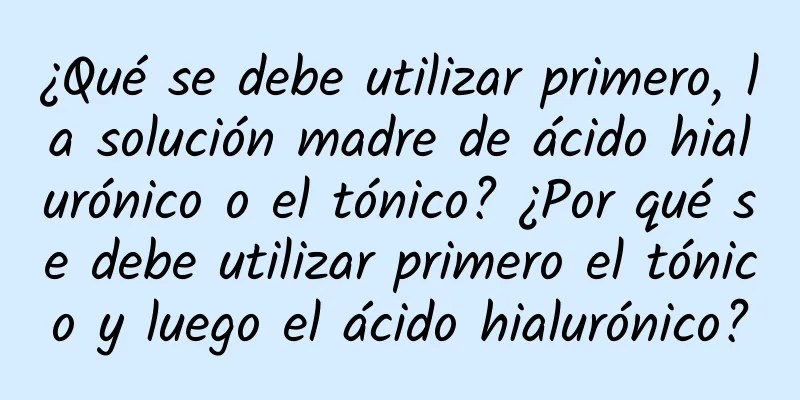 ¿Qué se debe utilizar primero, la solución madre de ácido hialurónico o el tónico? ¿Por qué se debe utilizar primero el tónico y luego el ácido hialurónico?