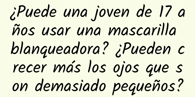 ¿Puede una joven de 17 años usar una mascarilla blanqueadora? ¿Pueden crecer más los ojos que son demasiado pequeños?