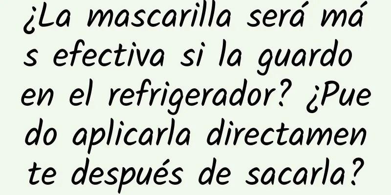 ¿La mascarilla será más efectiva si la guardo en el refrigerador? ¿Puedo aplicarla directamente después de sacarla?