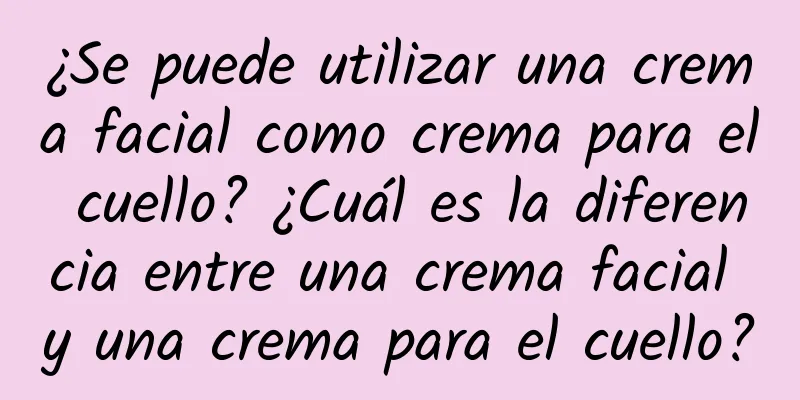 ¿Se puede utilizar una crema facial como crema para el cuello? ¿Cuál es la diferencia entre una crema facial y una crema para el cuello?