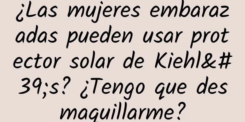 ¿Las mujeres embarazadas pueden usar protector solar de Kiehl's? ¿Tengo que desmaquillarme?