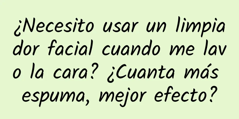 ¿Necesito usar un limpiador facial cuando me lavo la cara? ¿Cuanta más espuma, mejor efecto?