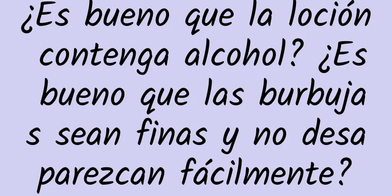 ¿Es bueno que la loción contenga alcohol? ¿Es bueno que las burbujas sean finas y no desaparezcan fácilmente?