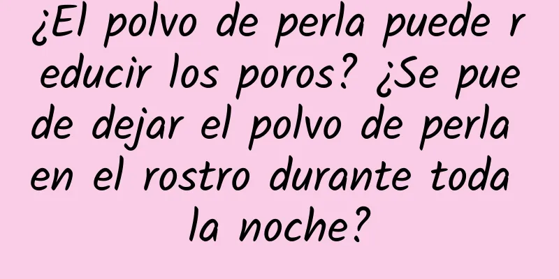 ¿El polvo de perla puede reducir los poros? ¿Se puede dejar el polvo de perla en el rostro durante toda la noche?