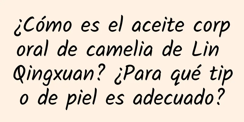 ¿Cómo es el aceite corporal de camelia de Lin Qingxuan? ¿Para qué tipo de piel es adecuado?