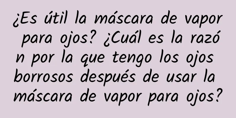 ¿Es útil la máscara de vapor para ojos? ¿Cuál es la razón por la que tengo los ojos borrosos después de usar la máscara de vapor para ojos?