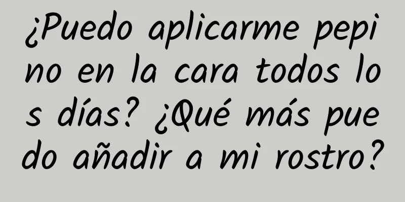 ¿Puedo aplicarme pepino en la cara todos los días? ¿Qué más puedo añadir a mi rostro?