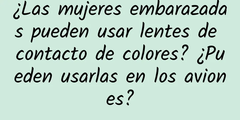 ¿Las mujeres embarazadas pueden usar lentes de contacto de colores? ¿Pueden usarlas en los aviones?