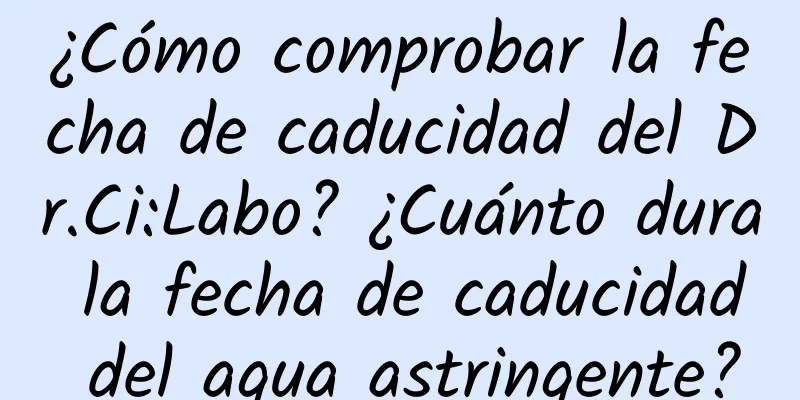 ¿Cómo comprobar la fecha de caducidad del Dr.Ci:Labo? ¿Cuánto dura la fecha de caducidad del agua astringente?