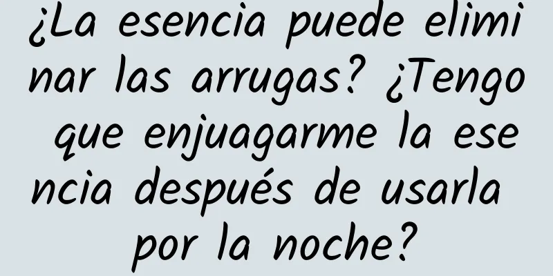 ¿La esencia puede eliminar las arrugas? ¿Tengo que enjuagarme la esencia después de usarla por la noche?