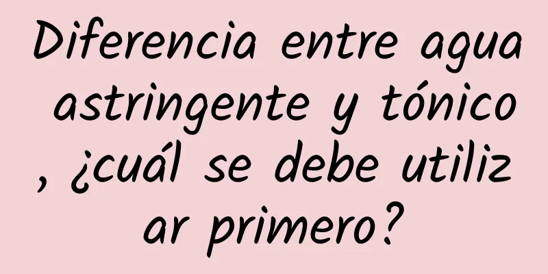 Diferencia entre agua astringente y tónico, ¿cuál se debe utilizar primero?