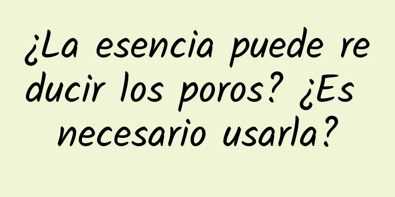 ¿La esencia puede reducir los poros? ¿Es necesario usarla?