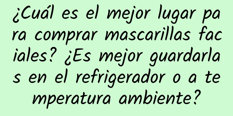 ¿Cuál es el mejor lugar para comprar mascarillas faciales? ¿Es mejor guardarlas en el refrigerador o a temperatura ambiente?