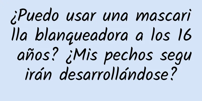 ¿Puedo usar una mascarilla blanqueadora a los 16 años? ¿Mis pechos seguirán desarrollándose?