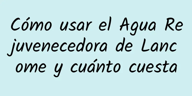 Cómo usar el Agua Rejuvenecedora de Lancome y cuánto cuesta