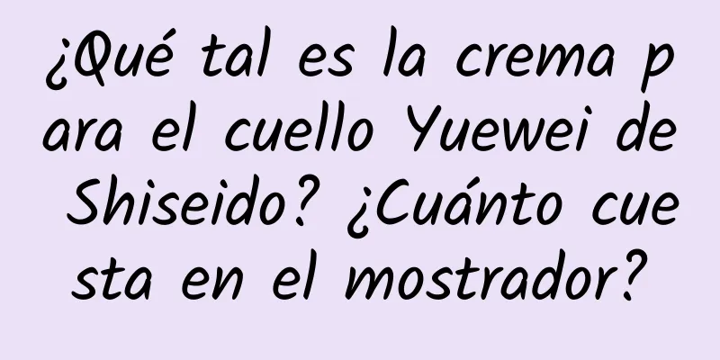 ¿Qué tal es la crema para el cuello Yuewei de Shiseido? ¿Cuánto cuesta en el mostrador?