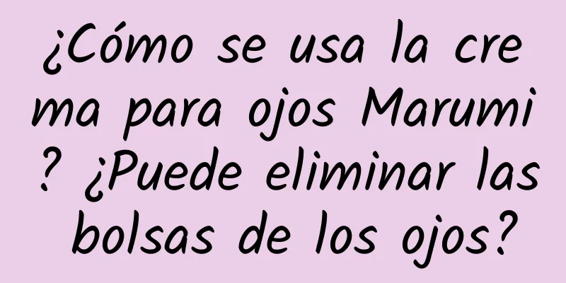 ¿Cómo se usa la crema para ojos Marumi? ¿Puede eliminar las bolsas de los ojos?