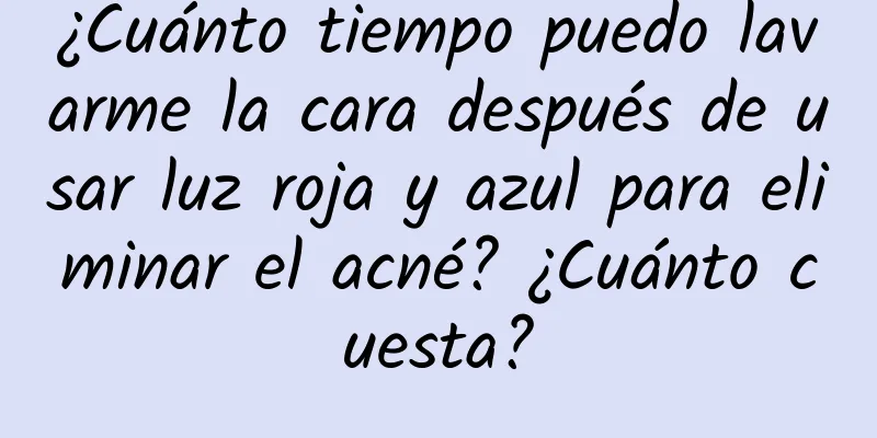 ¿Cuánto tiempo puedo lavarme la cara después de usar luz roja y azul para eliminar el acné? ¿Cuánto cuesta?