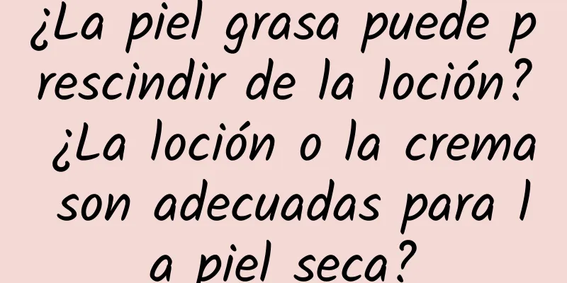 ¿La piel grasa puede prescindir de la loción? ¿La loción o la crema son adecuadas para la piel seca?