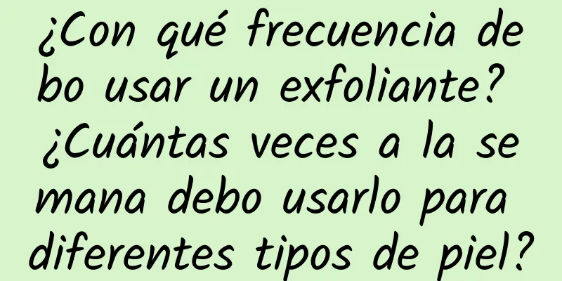 ¿Con qué frecuencia debo usar un exfoliante? ¿Cuántas veces a la semana debo usarlo para diferentes tipos de piel?