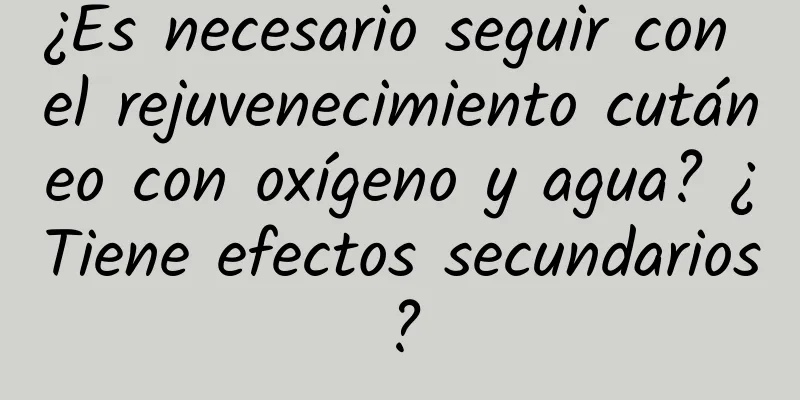 ¿Es necesario seguir con el rejuvenecimiento cutáneo con oxígeno y agua? ¿Tiene efectos secundarios?