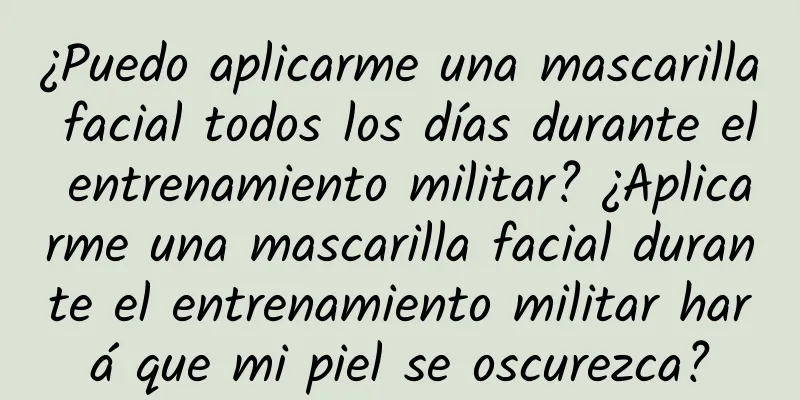 ¿Puedo aplicarme una mascarilla facial todos los días durante el entrenamiento militar? ¿Aplicarme una mascarilla facial durante el entrenamiento militar hará que mi piel se oscurezca?