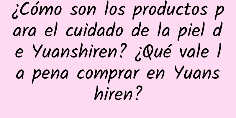 ¿Cómo son los productos para el cuidado de la piel de Yuanshiren? ¿Qué vale la pena comprar en Yuanshiren?