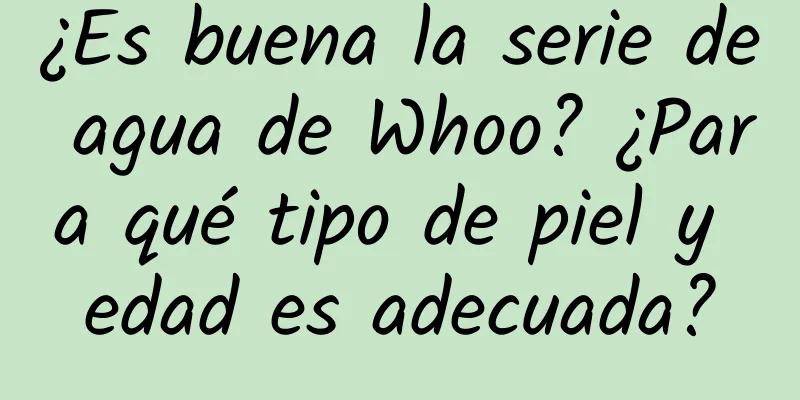 ¿Es buena la serie de agua de Whoo? ¿Para qué tipo de piel y edad es adecuada?